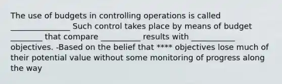 The use of budgets in controlling operations is called _______________ Such control takes place by means of budget ________ that compare __________ results with ___________ objectives. -Based on the belief that **** objectives lose much of their potential value without some monitoring of progress along the way