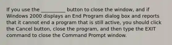 If you use the __________ button to close the window, and if Windows 2000 displays an End Program dialog box and reports that it cannot end a program that is still active, you should click the Cancel button, close the program, and then type the EXIT command to close the Command Prompt window.