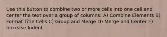 Use this button to combine two or more cells into one cell and center the text over a group of columns: A) Combine Elements B) Format Title Cells C) Group and Merge D) Merge and Center E) Increase Indent