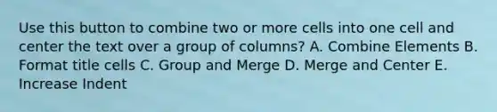 Use this button to combine two or more cells into one cell and center the text over a group of columns? A. Combine Elements B. Format title cells C. Group and Merge D. Merge and Center E. Increase Indent