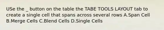 USe the _ button on the table the TABE TOOLS LAYOUT tab to create a single cell that spans across several rows A.Span Cell B.Merge Cells C.Blend Cells D.Single Cells