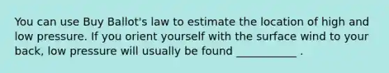 You can use Buy Ballot's law to estimate the location of high and low pressure. If you orient yourself with the surface wind to your back, low pressure will usually be found ___________ .