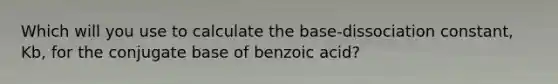 Which will you use to calculate the base-dissociation constant, Kb, for the conjugate base of benzoic acid?