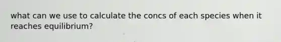 what can we use to calculate the concs of each species when it reaches equilibrium?