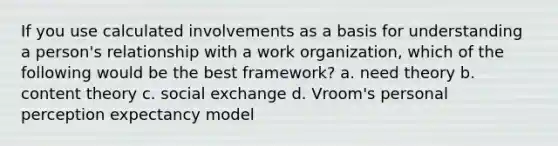 If you use calculated involvements as a basis for understanding a person's relationship with a work organization, which of the following would be the best framework? a. need theory b. content theory c. social exchange d. Vroom's personal perception expectancy model