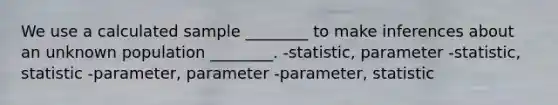 We use a calculated sample ________ to make inferences about an unknown population ________. -statistic, parameter -statistic, statistic -parameter, parameter -parameter, statistic