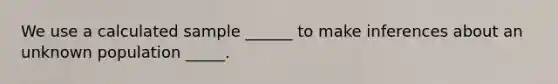 We use a calculated sample ______ to make inferences about an unknown population _____.