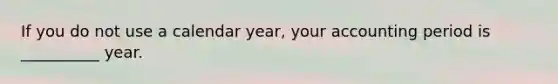 If you do not use a calendar year, your accounting period is __________ year.