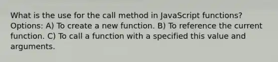 What is the use for the call method in JavaScript functions? Options: A) To create a new function. B) To reference the current function. C) To call a function with a specified this value and arguments.