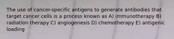 The use of cancer-specific antigens to generate antibodies that target cancer cells is a process known as A) immunotherapy B) radiation therapy C) angiogenesis D) chemotherapy E) antigenic loading