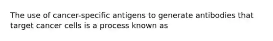 The use of cancer-specific antigens to generate antibodies that target cancer cells is a process known as