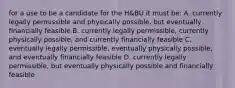 for a use to be a candidate for the H&BU it must be: A. currently legally permissible and physically possible, but eventually financially feasible B. currently legally permissible, currently physically possible, and currently financially feasible C. eventually legally permissible, eventually physically possible, and eventually financially feasible D. currently legally permissible, but eventually physically possible and financially feasible