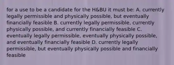 for a use to be a candidate for the H&BU it must be: A. currently legally permissible and physically possible, but eventually financially feasible B. currently legally permissible, currently physically possible, and currently financially feasible C. eventually legally permissible, eventually physically possible, and eventually financially feasible D. currently legally permissible, but eventually physically possible and financially feasible