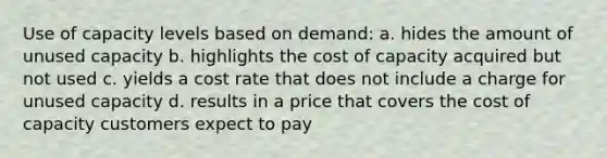 Use of capacity levels based on demand: a. hides the amount of unused capacity b. highlights the cost of capacity acquired but not used c. yields a cost rate that does not include a charge for unused capacity d. results in a price that covers the cost of capacity customers expect to pay