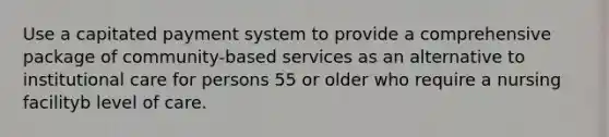 Use a capitated payment system to provide a comprehensive package of community-based services as an alternative to institutional care for persons 55 or older who require a nursing facilityb level of care.