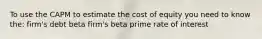 To use the CAPM to estimate the cost of equity you need to know the: firm's debt beta firm's beta prime rate of interest