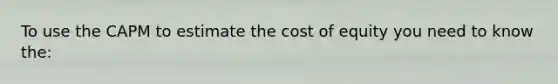 To use the CAPM to estimate the cost of equity you need to know the: