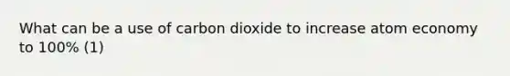 What can be a use of carbon dioxide to increase atom economy to 100% (1)