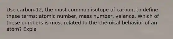 Use carbon-12, the most common isotope of carbon, to define these terms: atomic number, mass number, valence. Which of these numbers is most related to the chemical behavior of an atom? Expla