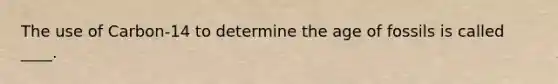 The use of Carbon-14 to determine the age of fossils is called ____.