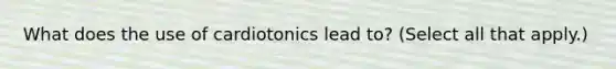 What does the use of cardiotonics lead to? (Select all that apply.)