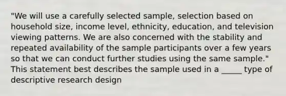 "We will use a carefully selected sample, selection based on household size, income level, ethnicity, education, and television viewing patterns. We are also concerned with the stability and repeated availability of the sample participants over a few years so that we can conduct further studies using the same sample." This statement best describes the sample used in a _____ type of descriptive research design