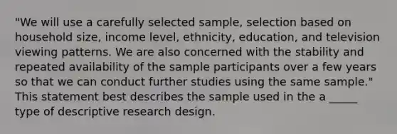 "We will use a carefully selected sample, selection based on household size, income level, ethnicity, education, and television viewing patterns. We are also concerned with the stability and repeated availability of the sample participants over a few years so that we can conduct further studies using the same sample." This statement best describes the sample used in the a _____ type of descriptive research design.