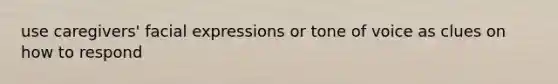 use caregivers' facial expressions or tone of voice as clues on how to respond