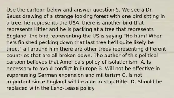 Use the cartoon below and answer question 5. We see a Dr. Seuss drawing of a strange-looking forest with one bird sitting in a tree. he represents the USA. there is another bird that represents Hitler and he is packing at a tree that represents England. the bird representing the US is saying "Ho hum! When he's finished pecking down that last tree he'll quite likely be tired." all around him there are other trees representing different countries that are all broken down. The author of this political cartoon believes that America's policy of isolationism: A. Is necessary to avoid conflict in Europe B. Will not be effective in suppressing German expansion and militarism C. Is not important since England will be able to stop Hitler D. Should be replaced with the Lend-Lease policy