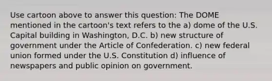 Use cartoon above to answer this question: The DOME mentioned in the cartoon's text refers to the a) dome of the U.S. Capital building in Washington, D.C. b) new structure of government under the Article of Confederation. c) new federal union formed under the U.S. Constitution d) influence of newspapers and public opinion on government.