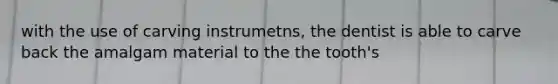 with the use of carving instrumetns, the dentist is able to carve back the amalgam material to the the tooth's