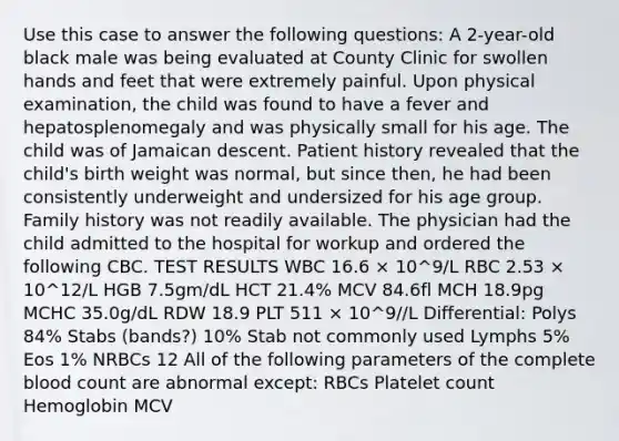 Use this case to answer the following questions: A 2-year-old black male was being evaluated at County Clinic for swollen hands and feet that were extremely painful. Upon physical examination, the child was found to have a fever and hepatosplenomegaly and was physically small for his age. The child was of Jamaican descent. Patient history revealed that the child's birth weight was normal, but since then, he had been consistently underweight and undersized for his age group. Family history was not readily available. The physician had the child admitted to the hospital for workup and ordered the following CBC. TEST RESULTS WBC 16.6 × 10^9/L RBC 2.53 × 10^12/L HGB 7.5gm/dL HCT 21.4% MCV 84.6fl MCH 18.9pg MCHC 35.0g/dL RDW 18.9 PLT 511 × 10^9//L Differential: Polys 84% Stabs (bands?) 10% Stab not commonly used Lymphs 5% Eos 1% NRBCs 12 All of the following parameters of the complete blood count are abnormal except: RBCs Platelet count Hemoglobin MCV