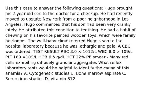 Use this case to answer the following questions: Hugo brought his 2-year-old son to the doctor for a checkup. He had recently moved to upstate New York from a poor neighborhood in Los Angeles. Hugo commented that his son had been very cranky lately. He attributed this condition to teething. He had a habit of chewing on his favorite painted wooden toys, which were family heirlooms. The well-baby clinic referred Hugo's son to the hospital laboratory because he was lethargic and pale. A CBC was ordered. TEST RESULT RBC 3.0 × 1012/L WBC 8.0 × 109/L PLT 180 ×109/L HGB 6.5 g/dL HCT 22% PB smear - Many red cells exhibiting diffusely granular aggregates What reflex laboratory tests would be helpful to identify the cause of this anemia? A. Cytogenetic studies B. Bone marrow aspirate C. Serum iron studies D. Vitamin B12