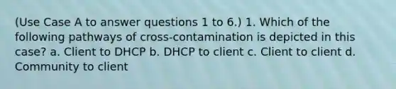 (Use Case A to answer questions 1 to 6.) 1. Which of the following pathways of cross-contamination is depicted in this case? a. Client to DHCP b. DHCP to client c. Client to client d. Community to client