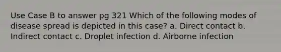 Use Case B to answer pg 321 Which of the following modes of disease spread is depicted in this case? a. Direct contact b. Indirect contact c. Droplet infection d. Airborne infection