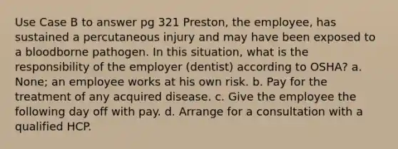 Use Case B to answer pg 321 Preston, the employee, has sustained a percutaneous injury and may have been exposed to a bloodborne pathogen. In this situation, what is the responsibility of the employer (dentist) according to OSHA? a. None; an employee works at his own risk. b. Pay for the treatment of any acquired disease. c. Give the employee the following day off with pay. d. Arrange for a consultation with a qualified HCP.