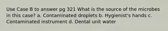 Use Case B to answer pg 321 What is the source of the microbes in this case? a. Contaminated droplets b. Hygienist's hands c. Contaminated instrument d. Dental unit water