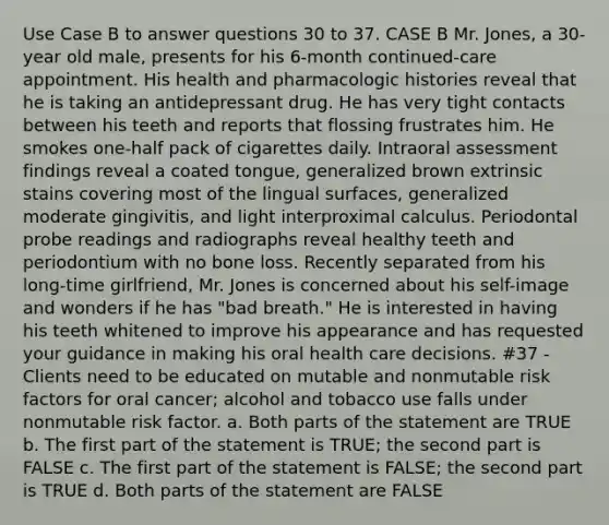 Use Case B to answer questions 30 to 37. CASE B Mr. Jones, a 30-year old male, presents for his 6-month continued-care appointment. His health and pharmacologic histories reveal that he is taking an antidepressant drug. He has very tight contacts between his teeth and reports that flossing frustrates him. He smokes one-half pack of cigarettes daily. Intraoral assessment findings reveal a coated tongue, generalized brown extrinsic stains covering most of the lingual surfaces, generalized moderate gingivitis, and light interproximal calculus. Periodontal probe readings and radiographs reveal healthy teeth and periodontium with no bone loss. Recently separated from his long-time girlfriend, Mr. Jones is concerned about his self-image and wonders if he has "bad breath." He is interested in having his teeth whitened to improve his appearance and has requested your guidance in making his oral health care decisions. #37 - Clients need to be educated on mutable and nonmutable risk factors for oral cancer; alcohol and tobacco use falls under nonmutable risk factor. a. Both parts of the statement are TRUE b. The first part of the statement is TRUE; the second part is FALSE c. The first part of the statement is FALSE; the second part is TRUE d. Both parts of the statement are FALSE