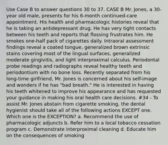 Use Case B to answer questions 30 to 37. CASE B Mr. Jones, a 30-year old male, presents for his 6-month continued-care appointment. His health and pharmacologic histories reveal that he is taking an antidepressant drug. He has very tight contacts between his teeth and reports that flossing frustrates him. He smokes one-half pack of cigarettes daily. Intraoral assessment findings reveal a coated tongue, generalized brown extrinsic stains covering most of the lingual surfaces, generalized moderate gingivitis, and light interproximal calculus. Periodontal probe readings and radiographs reveal healthy teeth and periodontium with no bone loss. Recently separated from his long-time girlfriend, Mr. Jones is concerned about his self-image and wonders if he has "bad breath." He is interested in having his teeth whitened to improve his appearance and has requested your guidance in making his oral health care decisions. #34 - To assist Mr. Jones abstain from cigarette smoking, the dental hygienist should take all of the following actions EXCEPT one. Which one is the EXCEPTION? a. Recommend the use of pharmacologic adjuncts b. Refer him to a local tobacco cessation program c. Demonstrate interproximal cleaning d. Educate him on the consequences of smoking