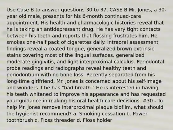 Use Case B to answer questions 30 to 37. CASE B Mr. Jones, a 30-year old male, presents for his 6-month continued-care appointment. His health and pharmacologic histories reveal that he is taking an antidepressant drug. He has very tight contacts between his teeth and reports that flossing frustrates him. He smokes one-half pack of cigarettes daily. Intraoral assessment findings reveal a coated tongue, generalized brown extrinsic stains covering most of the lingual surfaces, generalized moderate gingivitis, and light interproximal calculus. Periodontal probe readings and radiographs reveal healthy teeth and periodontium with no bone loss. Recently separated from his long-time girlfriend, Mr. Jones is concerned about his self-image and wonders if he has "bad breath." He is interested in having his teeth whitened to improve his appearance and has requested your guidance in making his oral health care decisions. #30 - To help Mr. Jones remove interproximal plaque biofilm, what should the hygienist recommend? a. Smoking cessation b. Power toothbrush c. Floss threader d. Floss holder