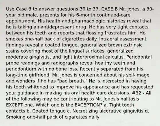 Use Case B to answer questions 30 to 37. CASE B Mr. Jones, a 30-year old male, presents for his 6-month continued-care appointment. His health and pharmacologic histories reveal that he is taking an antidepressant drug. He has very tight contacts between his teeth and reports that flossing frustrates him. He smokes one-half pack of cigarettes daily. Intraoral assessment findings reveal a coated tongue, generalized brown extrinsic stains covering most of the lingual surfaces, generalized moderate gingivitis, and light interproximal calculus. Periodontal probe readings and radiographs reveal healthy teeth and periodontium with no bone loss. Recently separated from his long-time girlfriend, Mr. Jones is concerned about his self-image and wonders if he has "bad breath." He is interested in having his teeth whitened to improve his appearance and has requested your guidance in making his oral health care decisions. #32 - All of the following may be contributing to Mr. Jones's halitosis EXCEPT one. Which one is the EXCEPTION? a. Tight tooth contacts b. Coated tongue c. Necrotizing ulcerative gingivitis d. Smoking one-half pack of cigarettes daily