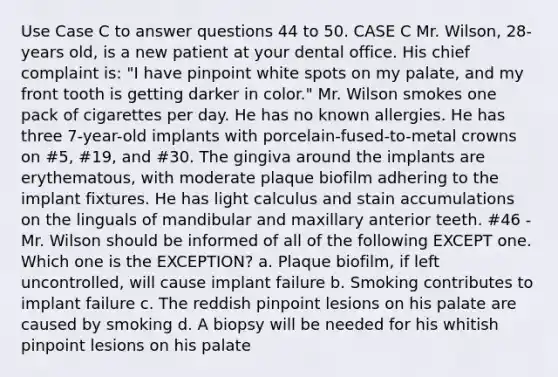 Use Case C to answer questions 44 to 50. CASE C Mr. Wilson, 28-years old, is a new patient at your dental office. His chief complaint is: "I have pinpoint white spots on my palate, and my front tooth is getting darker in color." Mr. Wilson smokes one pack of cigarettes per day. He has no known allergies. He has three 7-year-old implants with porcelain-fused-to-metal crowns on #5, #19, and #30. The gingiva around the implants are erythematous, with moderate plaque biofilm adhering to the implant fixtures. He has light calculus and stain accumulations on the linguals of mandibular and maxillary anterior teeth. #46 - Mr. Wilson should be informed of all of the following EXCEPT one. Which one is the EXCEPTION? a. Plaque biofilm, if left uncontrolled, will cause implant failure b. Smoking contributes to implant failure c. The reddish pinpoint lesions on his palate are caused by smoking d. A biopsy will be needed for his whitish pinpoint lesions on his palate