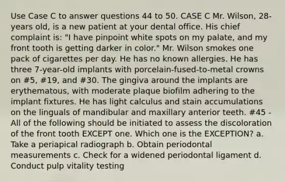 Use Case C to answer questions 44 to 50. CASE C Mr. Wilson, 28-years old, is a new patient at your dental office. His chief complaint is: "I have pinpoint white spots on my palate, and my front tooth is getting darker in color." Mr. Wilson smokes one pack of cigarettes per day. He has no known allergies. He has three 7-year-old implants with porcelain-fused-to-metal crowns on #5, #19, and #30. The gingiva around the implants are erythematous, with moderate plaque biofilm adhering to the implant fixtures. He has light calculus and stain accumulations on the linguals of mandibular and maxillary anterior teeth. #45 - All of the following should be initiated to assess the discoloration of the front tooth EXCEPT one. Which one is the EXCEPTION? a. Take a periapical radiograph b. Obtain periodontal measurements c. Check for a widened periodontal ligament d. Conduct pulp vitality testing