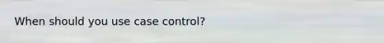 When should you use case control?