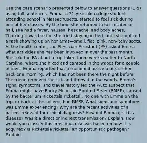 Use the case scenario presented below to answer questions (1-5) using full sentences. Emma, a 21-year-old college student attending school in Massachusetts, started to feel sick during one of her classes. By the time she returned to her residence hall, she had a fever, nausea, headache, and body aches. Thinking it was the flu, she tried staying in bed, until she noticed a rash showing up on her arms—small, flat, pink, non-itchy spots. At the health center, the Physician Assistant (PA) asked Emma what activities she has been involved in over the past month. She told the PA about a trip taken three weeks earlier to North Carolina, where she hiked and camped in the woods for a couple of days. Emma reported that a friend did notice a tick on her back one morning, which had not been there the night before. The friend removed the tick and threw it in the woods. Emma's signs, symptoms, and travel history led the PA to suspect that Emma might have Rocky Mountain Spotted Fever (RMSF), caused by the bacterium Rickettsia rickettsii. No one with Emma on the trip, or back at the college, had RMSF. What signs and symptoms was Emma experiencing? Why are the recent activities of a patient relevant for clinical diagnosis? How did Emma get this disease? Was it a direct or indirect transmission? Explain. How would you classify this infectious disease, based on how it is acquired? Is Rickettsia rickettsii an opportunistic pathogen? Explain.