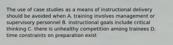 The use of case studies as a means of instructional delivery should be avoided when A. training involves management or supervisory personnel B. instructional goals include critical thinking C. there is unhealthy competition among trainees D. time constraints on preparation exist