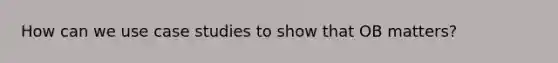 How can we use case studies to show that OB matters?