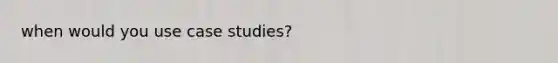 when would you use case studies?