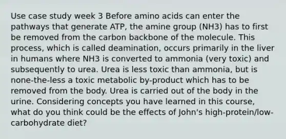 Use case study week 3 Before amino acids can enter the pathways that generate ATP, the amine group (NH3) has to first be removed from the carbon backbone of the molecule. This process, which is called deamination, occurs primarily in the liver in humans where NH3 is converted to ammonia (very toxic) and subsequently to urea. Urea is less toxic than ammonia, but is none-the-less a toxic metabolic by-product which has to be removed from the body. Urea is carried out of the body in the urine. Considering concepts you have learned in this course, what do you think could be the effects of John's high-protein/low-carbohydrate diet?