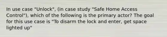 In use case "Unlock", (in case study "Safe Home Access Control"), which of the following is the primary actor? The goal for this use case is "To disarm the lock and enter, get space lighted up"